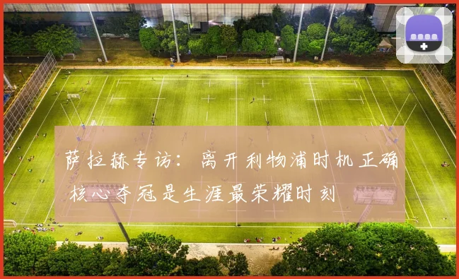 萨拉赫专访:离开利物浦时机正确 核心夺冠是生涯最荣耀时刻