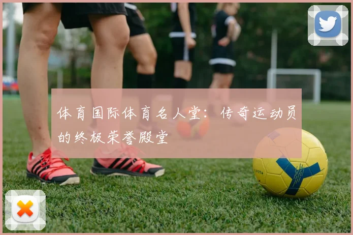 体育国际体育名人堂：传奇运动员的终极荣誉殿堂