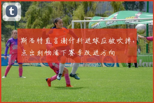 斯洛特直言谢什科进球应被吹掉，点出利物浦下赛季改进方向