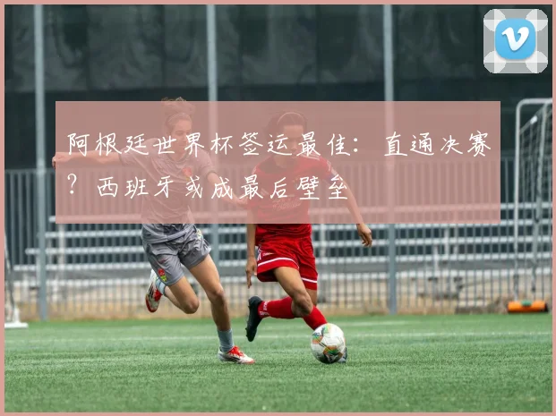 阿根廷世界杯签运最佳：直通决赛？西班牙或成最后壁垒