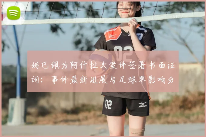 姆巴佩为阿什拉夫案件签署书面证词:事件最新进展与足球界影响分析