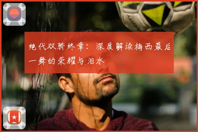 绝代双骄终章:深度解读梅西最后一舞的荣耀与泪水