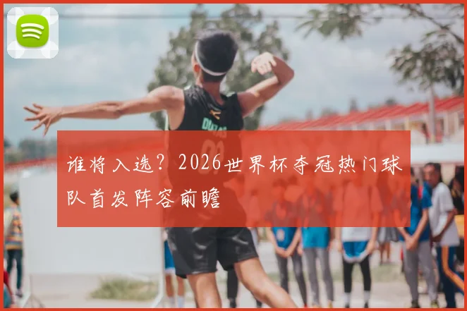 谁将入选?2026世界杯夺冠热门球队首发阵容前瞻