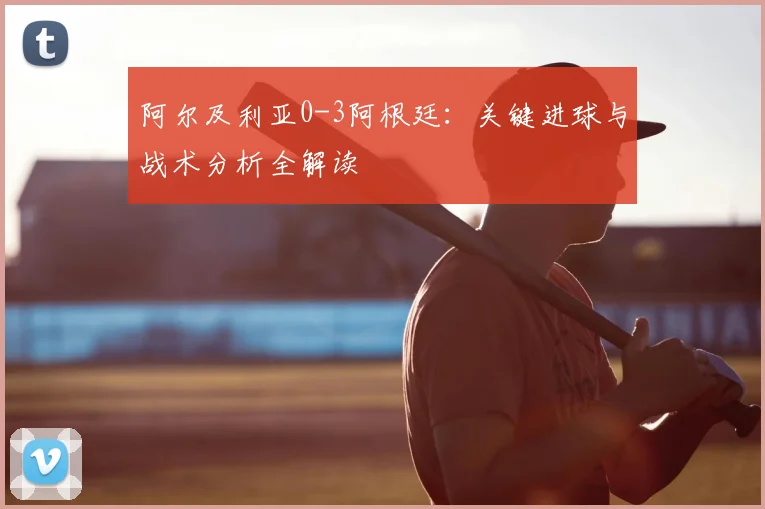 阿尔及利亚0-3阿根廷：关键进球与战术分析全解读