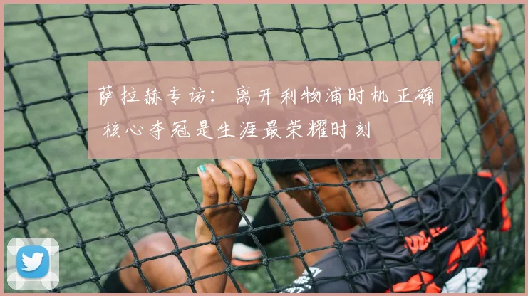 萨拉赫专访:离开利物浦时机正确 核心夺冠是生涯最荣耀时刻
