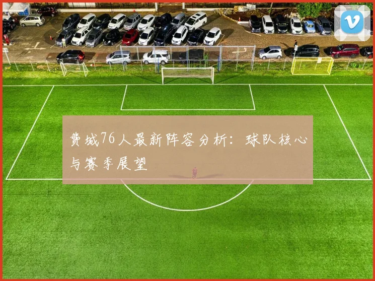 费城76人最新阵容分析:球队核心与赛季展望