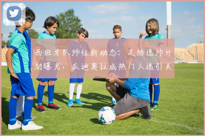 西班牙队帅位新动态：足协选帅计划曝光，瓜迪奥拉成热门人选引关注