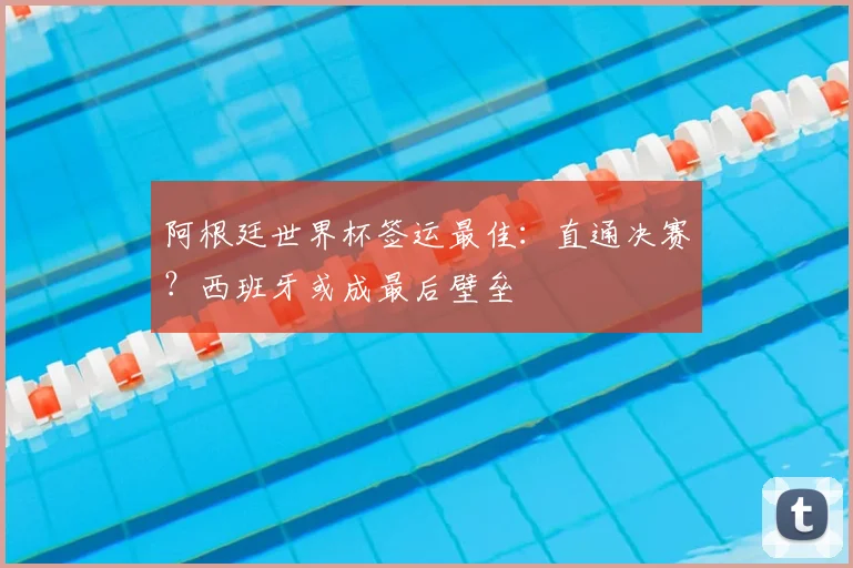 阿根廷世界杯签运最佳:直通决赛?西班牙或成最后壁垒