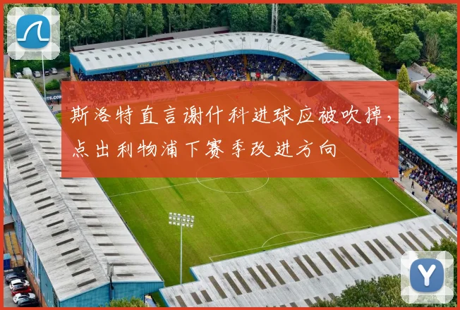 斯洛特直言谢什科进球应被吹掉，点出利物浦下赛季改进方向