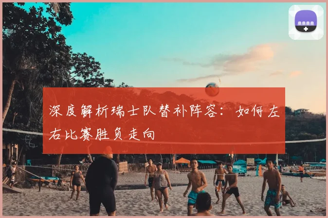 深度解析瑞士队替补阵容:如何左右比赛胜负走向